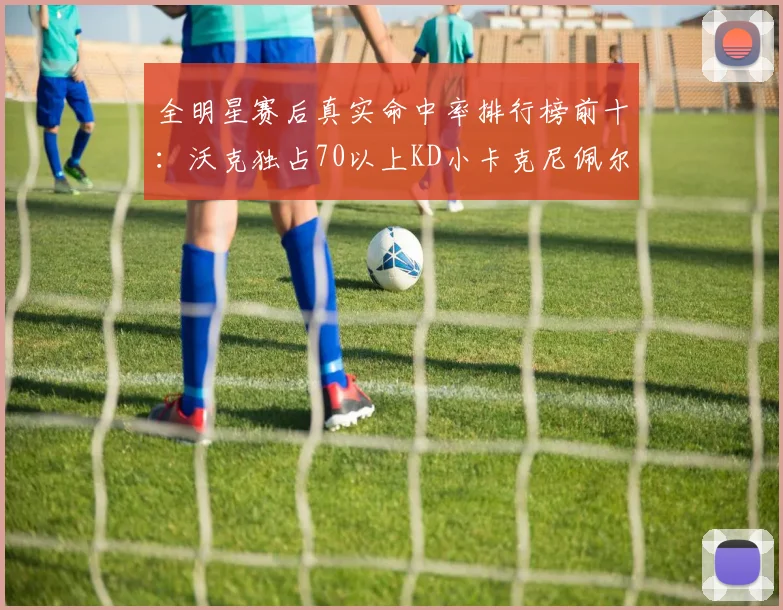 全明星赛后真实命中率排行榜前十：沃克独占70以上KD小卡克尼佩尔紧随其后