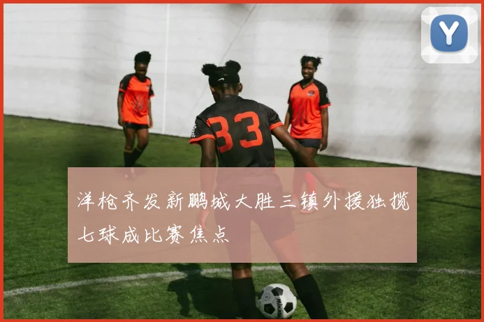 洋枪齐发新鹏城大胜三镇外援独揽七球成比赛焦点