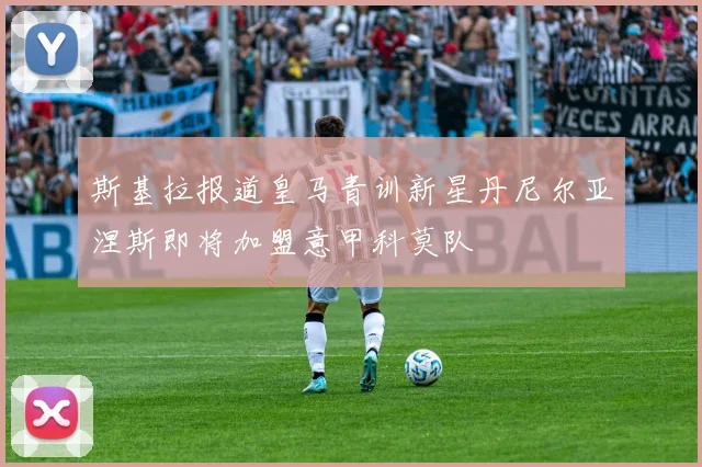 斯基拉报道皇马青训新星丹尼尔亚涅斯即将加盟意甲科莫队