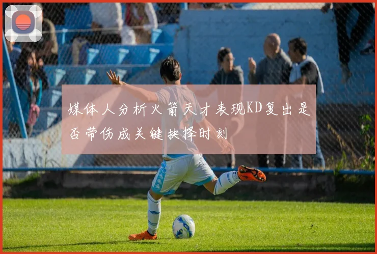 媒体人分析火箭天才表现KD复出是否带伤成关键抉择时刻