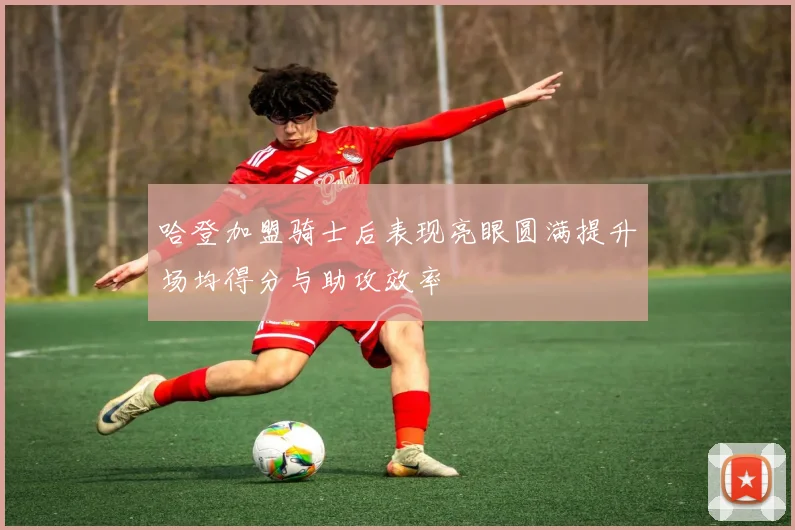 哈登加盟骑士后表现亮眼圆满提升场均得分与助攻效率