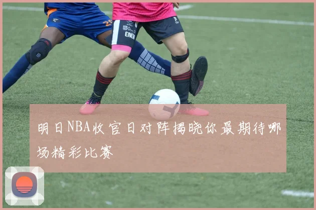 明日NBA收官日对阵揭晓你最期待哪场精彩比赛