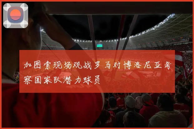 加图索现场观战罗马对博洛尼亚考察国家队潜力球员
